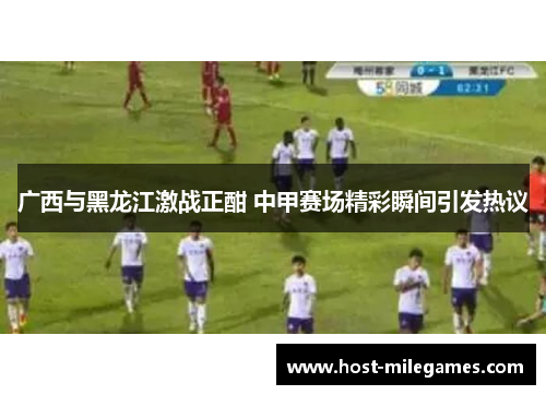 广西与黑龙江激战正酣 中甲赛场精彩瞬间引发热议